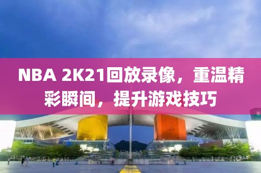 NBA 2K21回放录像,重温精彩瞬间,提升游戏技巧