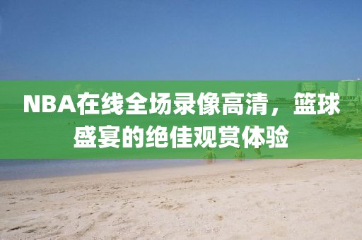 NBA在线全场录像高清，篮球盛宴的绝佳观赏体验