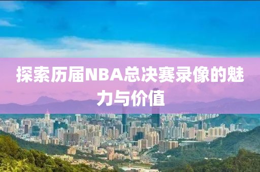 探索历届NBA总决赛录像的魅力与价值