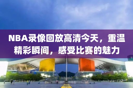 NBA录像回放高清今天，重温精彩瞬间，感受比赛的魅力