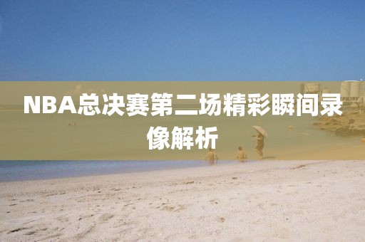 NBA总决赛第二场精彩瞬间录像解析