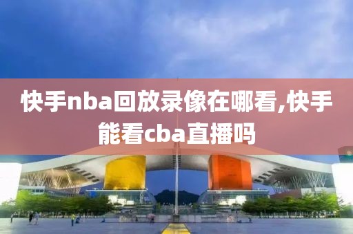快手nba回放录像在哪看,快手能看cba直播吗