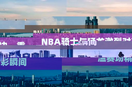NBA骑士与猛龙激烈对决，重温赛场精彩瞬间