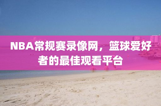 NBA常规赛录像网，篮球爱好者的最佳观看平台