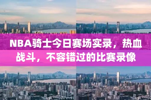NBA骑士今日赛场实录，热血战斗，不容错过的比赛录像