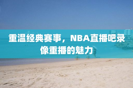重温经典赛事,NBA直播吧录像重播的魅力