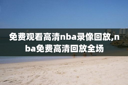 免费观看高清nba录像回放,nba免费高清回放全场