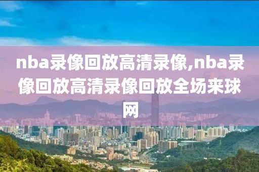 nba录像回放高清录像,nba录像回放高清录像回放全场来球网