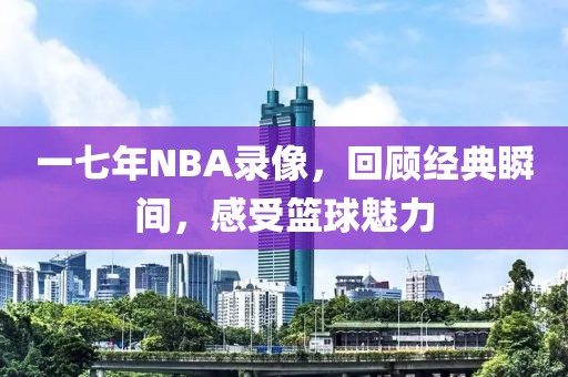 一七年NBA录像，回顾经典瞬间，感受篮球魅力
