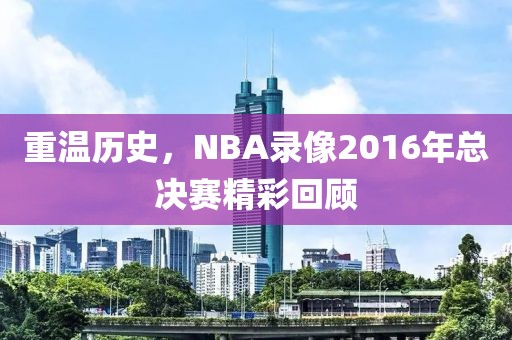 重温历史，NBA录像2016年总决赛精彩回顾