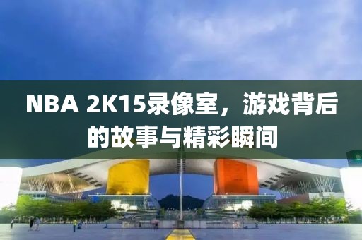 NBA 2K15录像室，游戏背后的故事与精彩瞬间