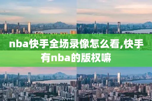 nba快手全场录像怎么看,快手有nba的版权嘛