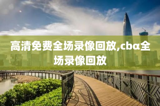 高清免费全场录像回放,cbα全场录像回放