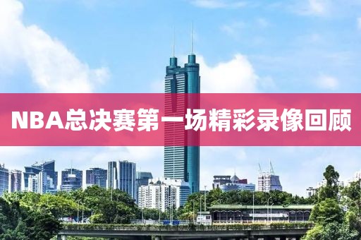 NBA总决赛第一场精彩录像回顾