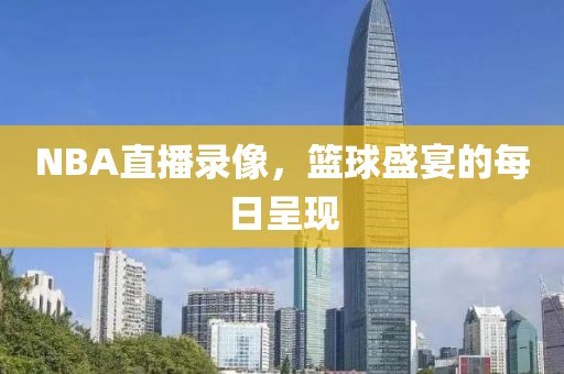NBA直播录像，篮球盛宴的每日呈现