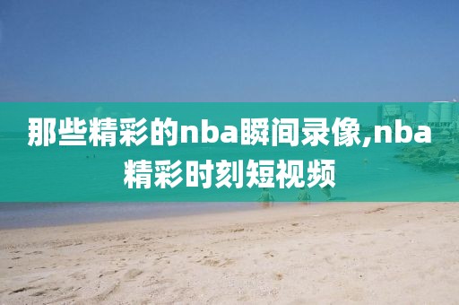 那些精彩的nba瞬间录像,nba精彩时刻短视频