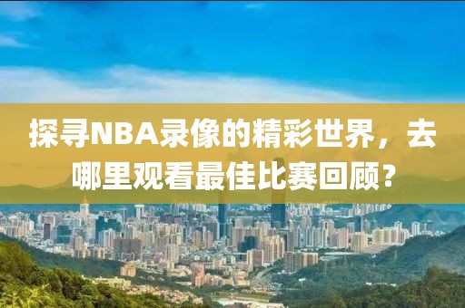 探寻NBA录像的精彩世界，去哪里观看最佳比赛回顾？