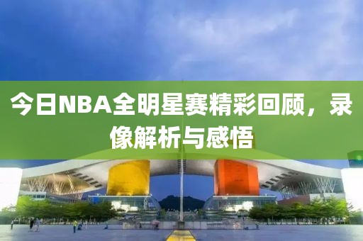 今日NBA全明星赛精彩回顾,录像解析与感悟