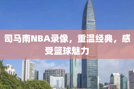 司马南NBA录像，重温经典，感受篮球魅力