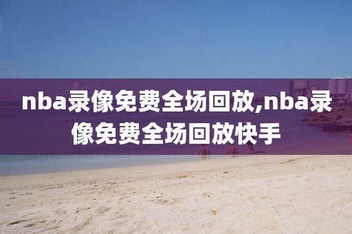 nba录像免费全场回放,nba录像免费全场回放快手
