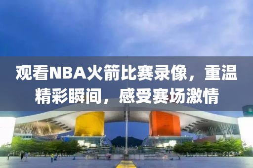 观看NBA火箭比赛录像，重温精彩瞬间，感受赛场激情