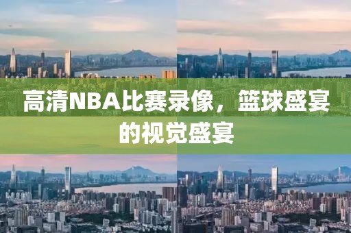高清NBA比赛录像，篮球盛宴的视觉盛宴