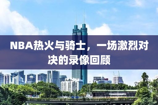 NBA热火与骑士,一场激烈对决的录像回顾