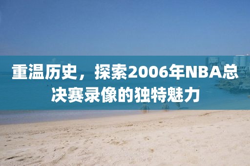 重温历史，探索2006年NBA总决赛录像的独特魅力