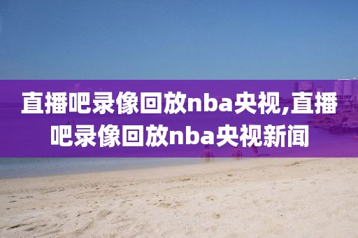 直播吧录像回放nba央视,直播吧录像回放nba央视新闻
