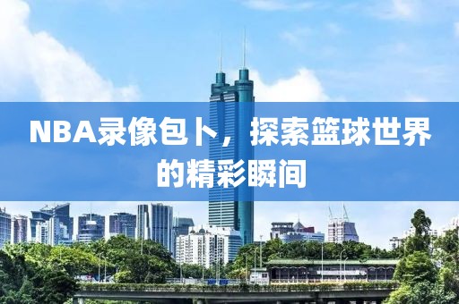 NBA录像包卜，探索篮球世界的精彩瞬间