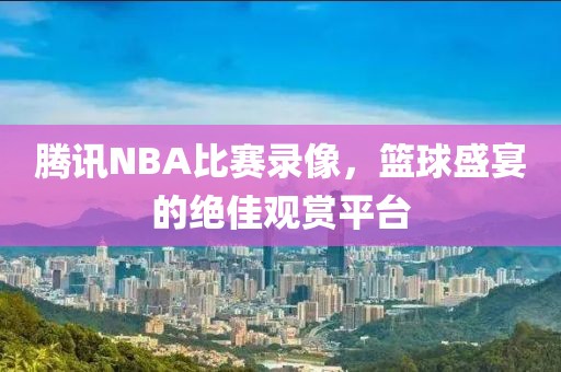 腾讯NBA比赛录像，篮球盛宴的绝佳观赏平台