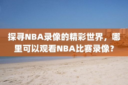探寻NBA录像的精彩世界，哪里可以观看NBA比赛录像？