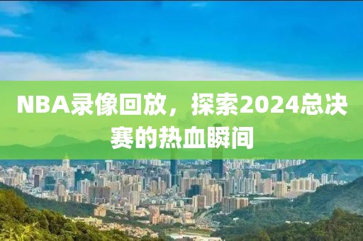 NBA录像回放，探索2024总决赛的热血瞬间