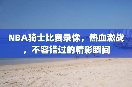 NBA骑士比赛录像，热血激战，不容错过的精彩瞬间