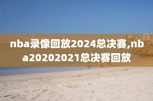 nba录像回放2024总决赛,nba20202021总决赛回放
