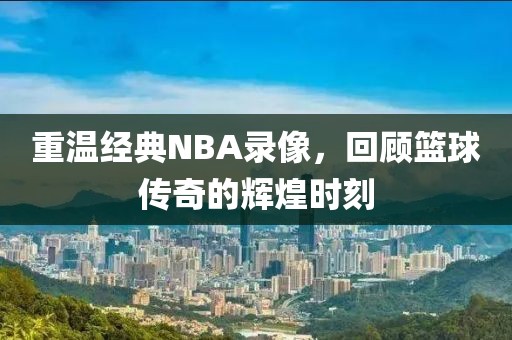 重温经典NBA录像，回顾篮球传奇的辉煌时刻