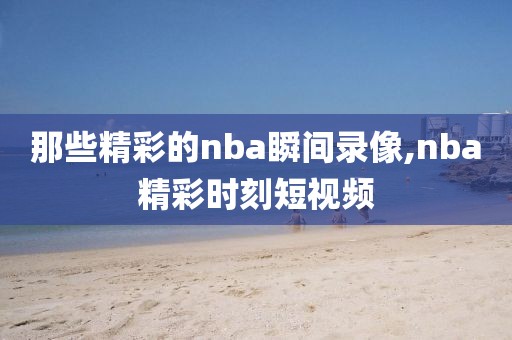 那些精彩的nba瞬间录像,nba精彩时刻短视频