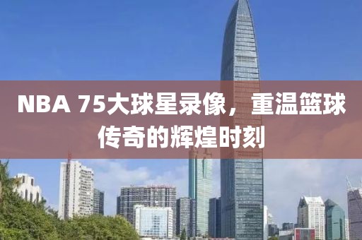 NBA 75大球星录像,重温篮球传奇的辉煌时刻