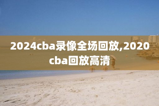 2024cba录像全场回放,2020cba回放高清