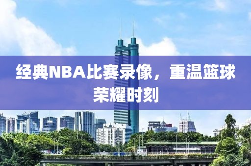 经典NBA比赛录像,重温篮球荣耀时刻