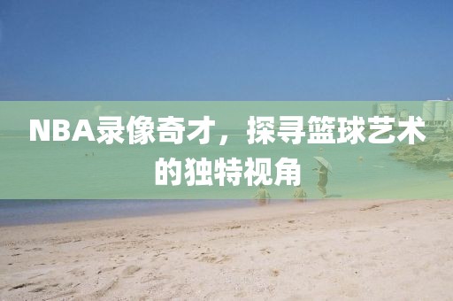 NBA录像奇才，探寻篮球艺术的独特视角