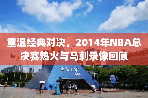 重温经典对决,2014年NBA总决赛热火与马刺录像回顾
