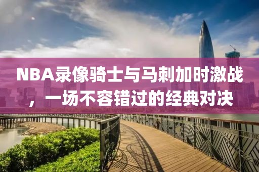 NBA录像骑士与马刺加时激战，一场不容错过的经典对决