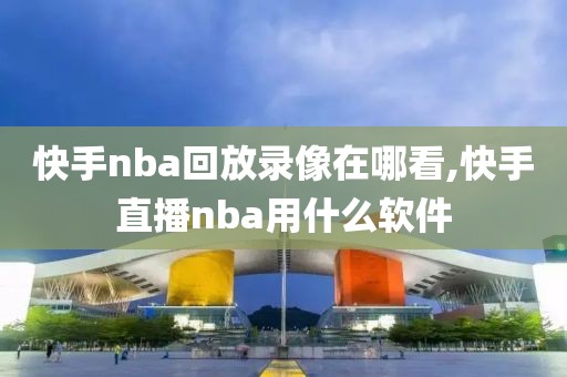 快手nba回放录像在哪看,快手直播nba用什么软件
