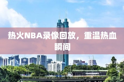 热火NBA录像回放，重温热血瞬间