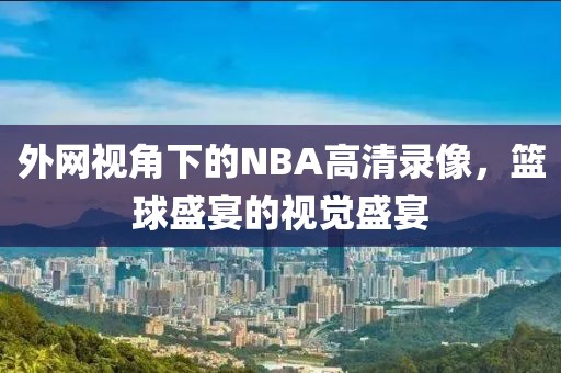 外网视角下的NBA高清录像，篮球盛宴的视觉盛宴