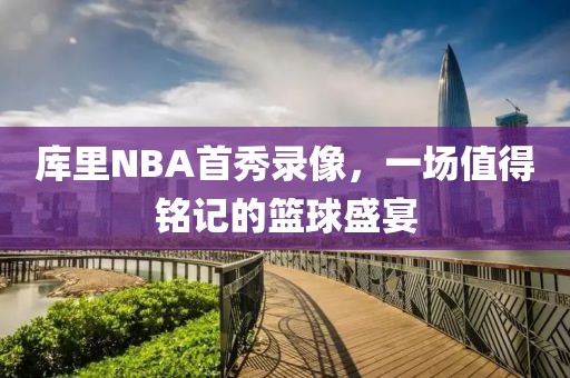 库里NBA首秀录像，一场值得铭记的篮球盛宴