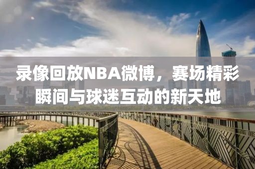 录像回放NBA微博，赛场精彩瞬间与球迷互动的新天地