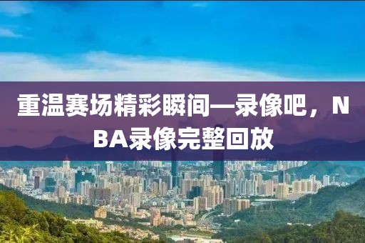 重温赛场精彩瞬间—录像吧，NBA录像完整回放