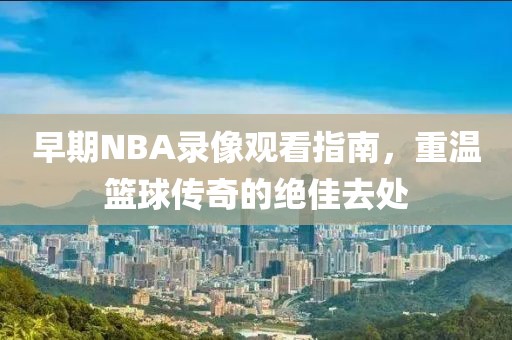 早期NBA录像观看指南，重温篮球传奇的绝佳去处